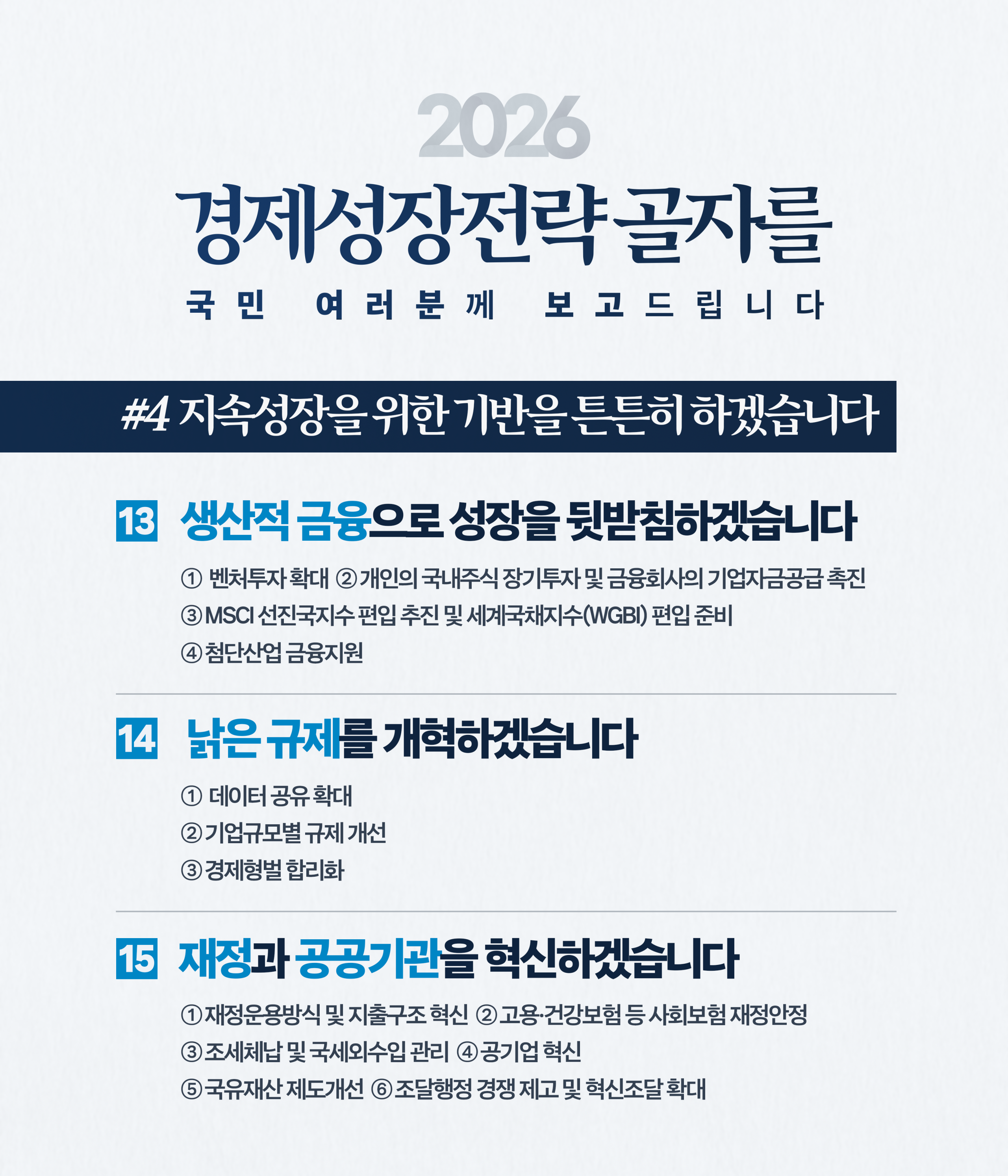 2026 경제성장전략 주요 골자      2026 경제성장전략 골자를 국민 여러분께 보고드립니다  #4 지속성장을 위한 기반을 튼튼히 하겠습니다      13. 생산적 금융으로 성장을 뒷받침하겠습니다          ① 벤처투자 확대          ② 개인의 국내주식 장기투자 및 금융회사의 기업자금공급 촉진          ③ MSCI 선진국지수 편입 추진 및 세계국채지수(WGBI) 편입 준비          ④ 첨단산업 금융지원      14. 낡은 규제를 개혁하겠습니다          ① 데이터 공유 확대          ② 기업규모별 규제 개선          ③ 경제형벌 합리화      15. 재정과 공공기관을 혁신하겠습니다          ① 재정운용방식 및 지출구조 혁신          ② 고용·건강보험 등 사회보험 재정안정          ③ 조세체납 및 국세외수입 관리          ④ 공기업 혁신          ⑤ 국유재산 제도개선          ⑥ 조달행정 경쟁 제고 및 혁신조달 확대